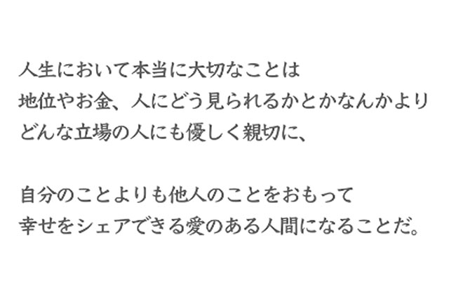 人生において本当に大切なことは地位やお金、人にどうみられるかとかなんかよりどんな立場の人にも優しく親切に、自分のことよりも他人のことをおもって幸せをシェアできる愛のある人間になることだ。